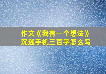 作文《我有一个想法》沉迷手机三百字怎么写