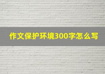 作文保护环境300字怎么写