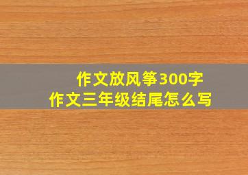 作文放风筝300字作文三年级结尾怎么写