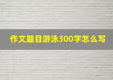 作文题目游泳300字怎么写