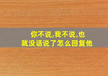 你不说,我不说,也就没话说了怎么回复他