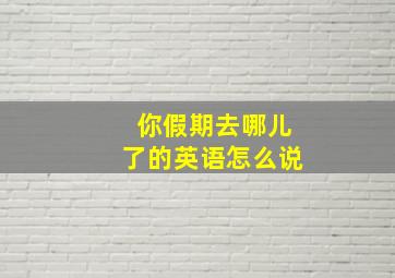 你假期去哪儿了的英语怎么说