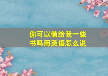 你可以借给我一些书吗用英语怎么说