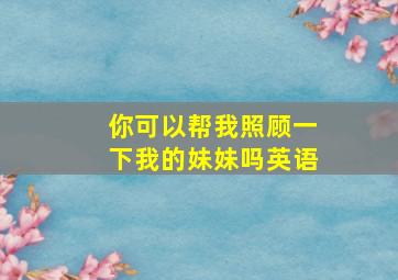 你可以帮我照顾一下我的妹妹吗英语