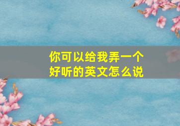 你可以给我弄一个好听的英文怎么说