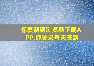 你复制到浏览器下载APP,你登录每天签到