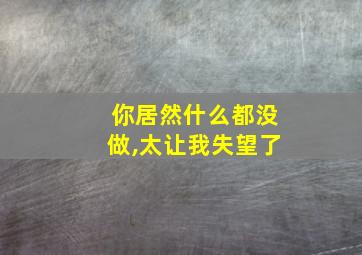 你居然什么都没做,太让我失望了