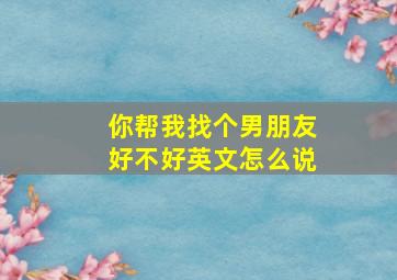 你帮我找个男朋友好不好英文怎么说