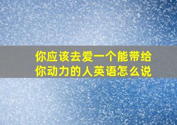 你应该去爱一个能带给你动力的人英语怎么说