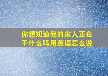 你想知道我的家人正在干什么吗用英语怎么说