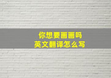 你想要画画吗英文翻译怎么写