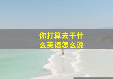 你打算去干什么英语怎么说