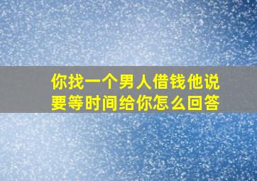 你找一个男人借钱他说要等时间给你怎么回答