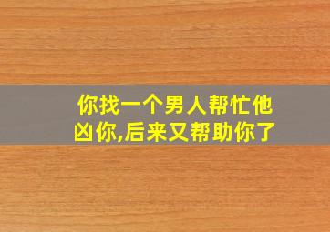 你找一个男人帮忙他凶你,后来又帮助你了