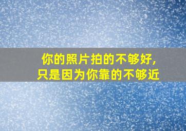 你的照片拍的不够好,只是因为你靠的不够近