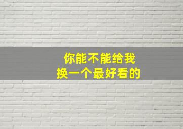 你能不能给我换一个最好看的