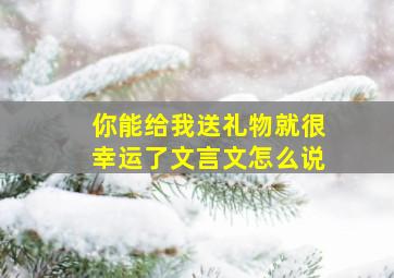 你能给我送礼物就很幸运了文言文怎么说