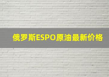 俄罗斯ESPO原油最新价格