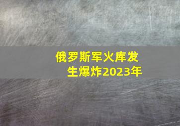 俄罗斯军火库发生爆炸2023年