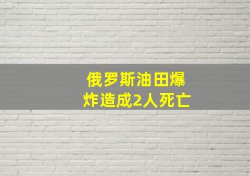 俄罗斯油田爆炸造成2人死亡