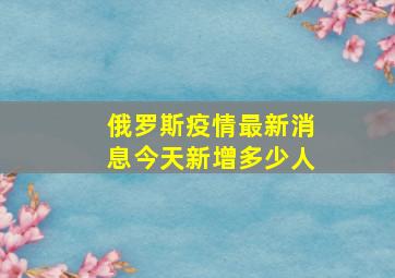 俄罗斯疫情最新消息今天新增多少人