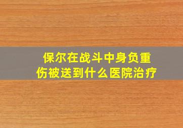 保尔在战斗中身负重伤被送到什么医院治疗