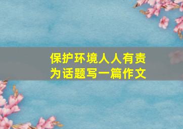 保护环境人人有责为话题写一篇作文