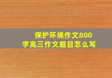 保护环境作文800字高三作文题目怎么写