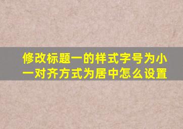 修改标题一的样式字号为小一对齐方式为居中怎么设置