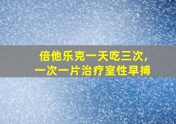 倍他乐克一天吃三次,一次一片治疗室性早搏