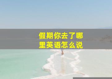 假期你去了哪里英语怎么说