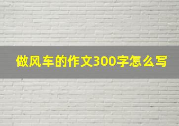 做风车的作文300字怎么写