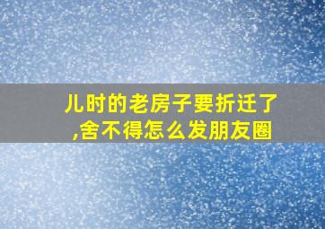 儿时的老房子要折迁了,舍不得怎么发朋友圈