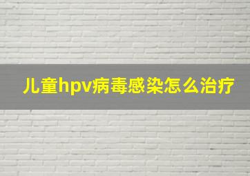 儿童hpv病毒感染怎么治疗