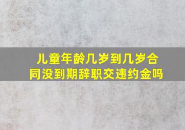 儿童年龄几岁到几岁合同没到期辞职交违约金吗