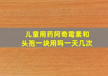 儿童用药阿奇霉素和头孢一块用吗一天几次