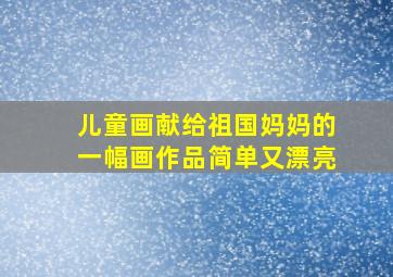 儿童画献给祖国妈妈的一幅画作品简单又漂亮