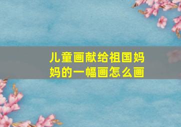 儿童画献给祖国妈妈的一幅画怎么画