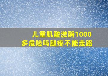 儿童肌酸激酶1000多危险吗腿疼不能走路