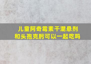 儿童阿奇霉素干混悬剂和头孢克肟可以一起吃吗