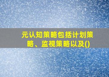 元认知策略包括计划策略、监视策略以及()