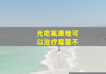 光吃氟康唑可以治疗霉菌不