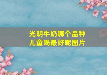 光明牛奶哪个品种儿童喝最好呢图片