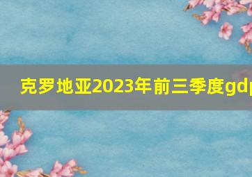 克罗地亚2023年前三季度gdp