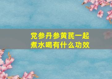 党参丹参黄芪一起煮水喝有什么功效