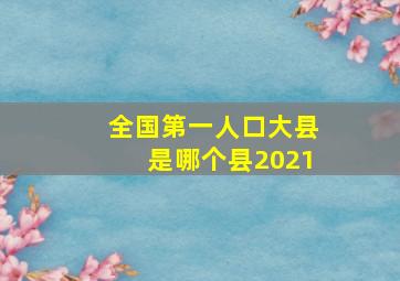 全国第一人口大县是哪个县2021