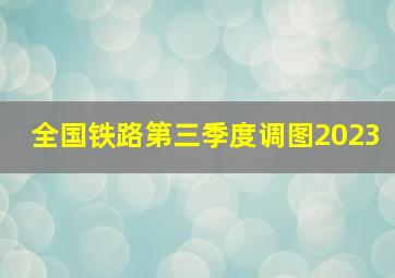 全国铁路第三季度调图2023