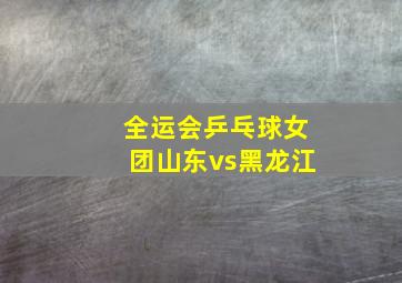 全运会乒乓球女团山东vs黑龙江