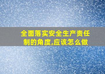 全面落实安全生产责任制的角度,应该怎么做