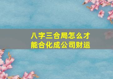 八字三合局怎么才能合化成公司财运